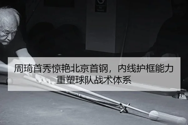 周琦首秀惊艳北京首钢，内线护框能力重塑球队战术体系